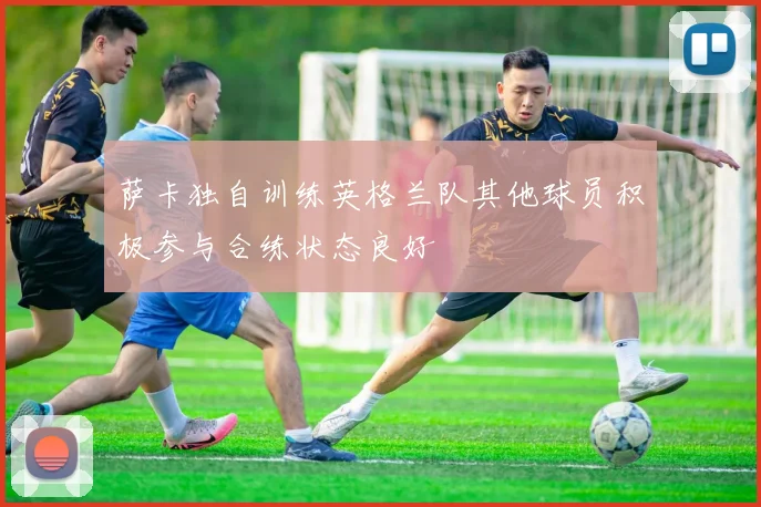 萨卡独自训练英格兰队其他球员积极参与合练状态良好