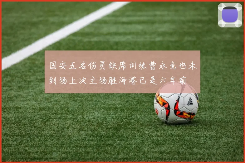 国安五名伤员缺席训练曹永竞也未到场上次主场胜海港已是六年前