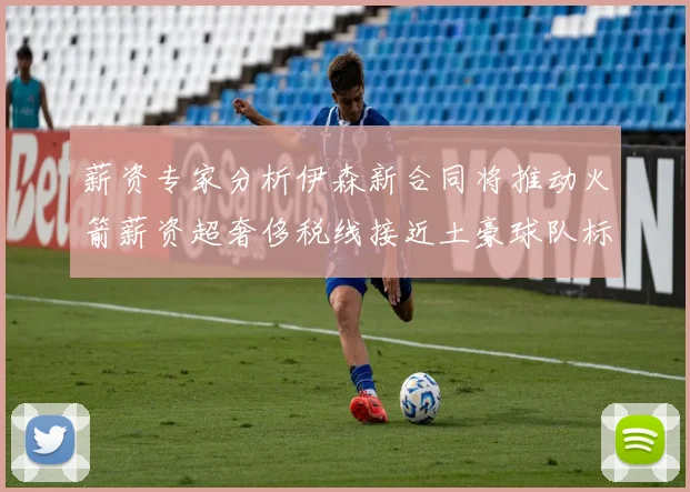 薪资专家分析伊森新合同将推动火箭薪资超奢侈税线接近土豪球队标准
