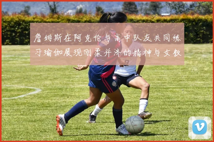 詹姆斯在阿克伦与高中队友共同练习瑜伽展现刚柔并济的精神与女教练合影留念