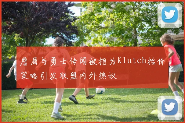 詹眉与勇士传闻被指为Klutch抬价策略引发联盟内外热议