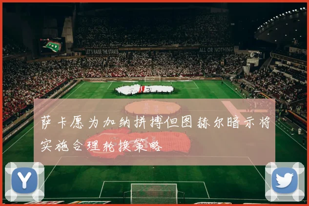 萨卡愿为加纳拼搏但图赫尔暗示将实施合理轮换策略