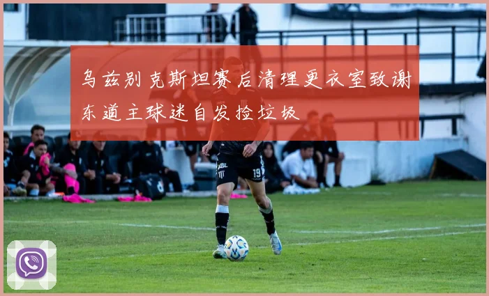 乌兹别克斯坦赛后清理更衣室致谢东道主球迷自发捡垃圾