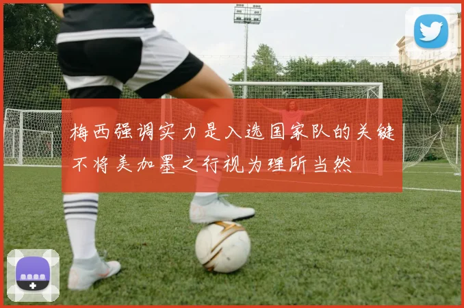 梅西强调实力是入选国家队的关键不将美加墨之行视为理所当然