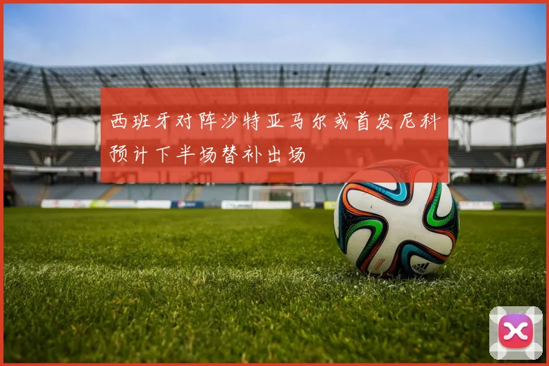 西班牙对阵沙特亚马尔或首发尼科预计下半场替补出场
