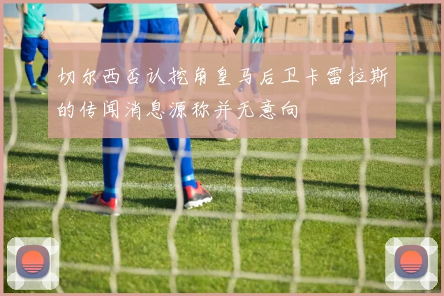 切尔西否认挖角皇马后卫卡雷拉斯的传闻消息源称并无意向