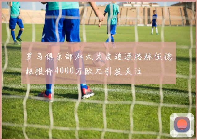 罗马俱乐部加大力度追逐格林伍德拟报价4000万欧元引发关注