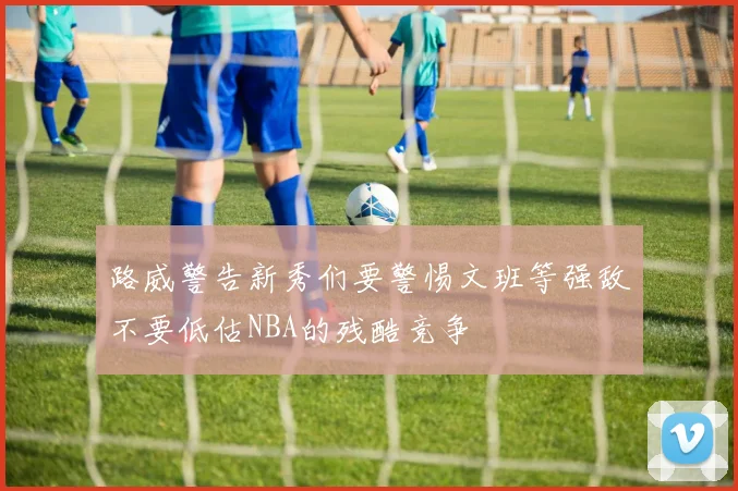 路威警告新秀们要警惕文班等强敌不要低估NBA的残酷竞争