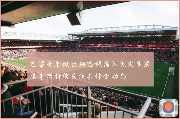 巴黎尚未做出姆巴佩离队决定多家俱乐部持续关注其转会动态