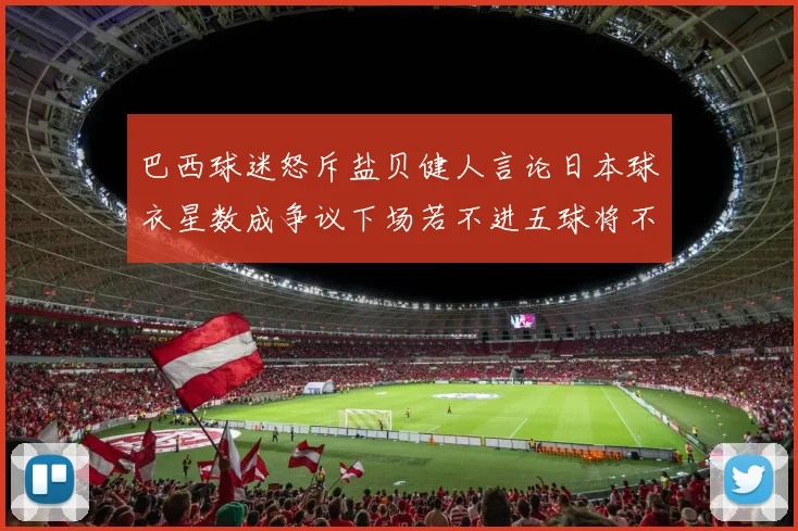 巴西球迷怒斥盐贝健人言论日本球衣星数成争议下场若不进五球将不庆祝