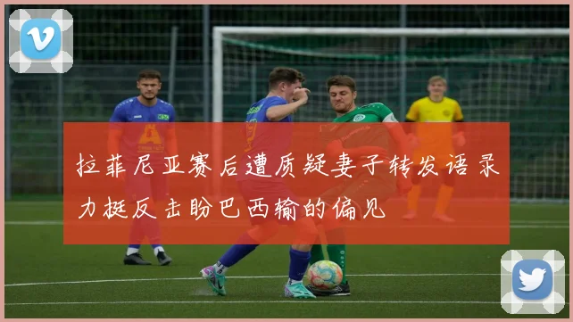 拉菲尼亚赛后遭质疑妻子转发语录力挺反击盼巴西输的偏见