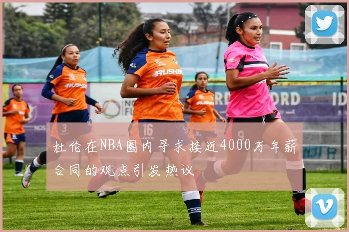 杜伦在NBA圈内寻求接近4000万年薪合同的观点引发热议